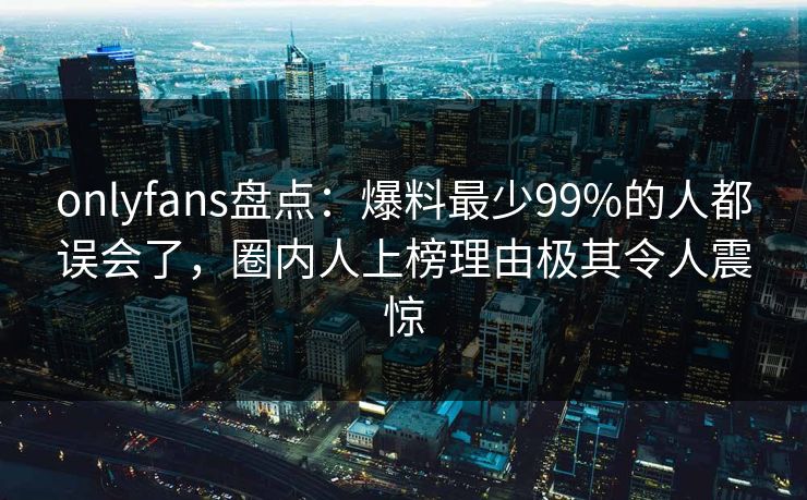 onlyfans盘点:爆料最少99%的人都误会了,圈内人上榜理由极其令人震惊 onlyfans盘点:爆料最少99%的人都误会了,圈内人上榜理由极其令人震惊