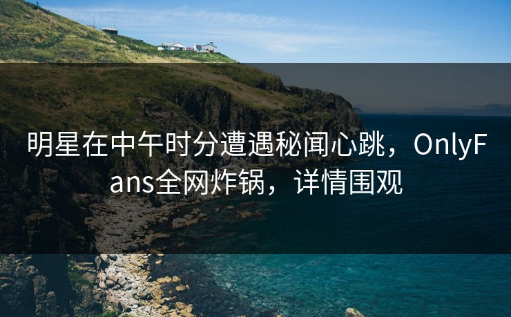 明星在中午时分遭遇秘闻心跳，OnlyFans全网炸锅，详情围观