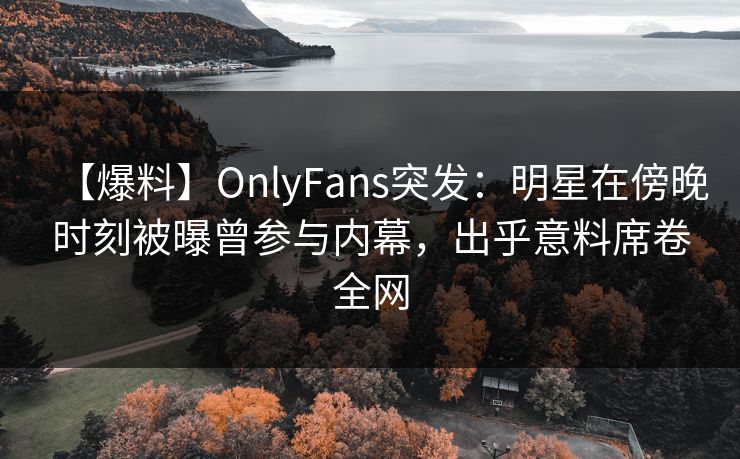 【爆料】OnlyFans突发：明星在傍晚时刻被曝曾参与内幕，出乎意料席卷全网