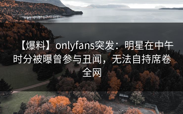 【爆料】onlyfans突发:明星在中午时分被曝曾参与丑闻,无法自持席卷全网 【爆料】onlyfans突发:明星在中午时分被曝曾参与丑闻,无法自持席卷全网