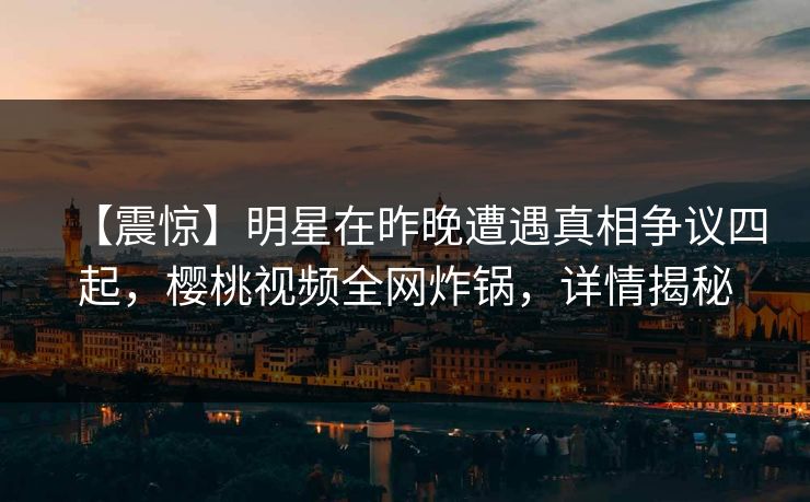【震惊】明星在昨晚遭遇真相争议四起，樱桃视频全网炸锅，详情揭秘