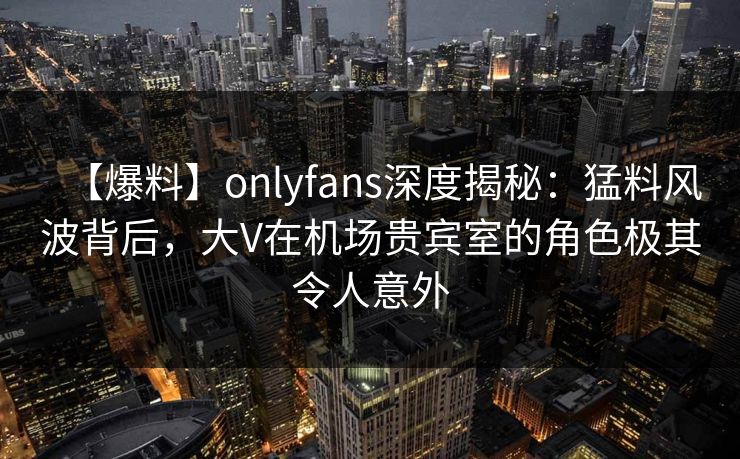 【爆料】onlyfans深度揭秘:猛料风波背后,大V在机场贵宾室的角色极其令人意外 【爆料】onlyfans深度揭秘:猛料风波背后,大V在机场贵宾室的角色极其令人意外