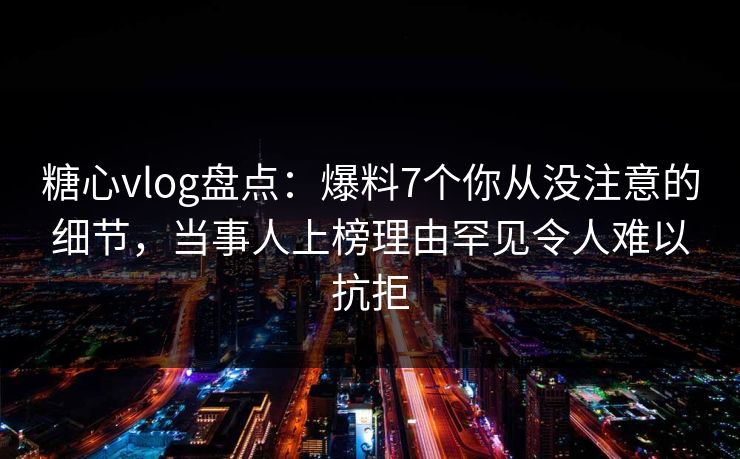 糖心vlog盘点：爆料7个你从没注意的细节，当事人上榜理由罕见令人难以抗拒