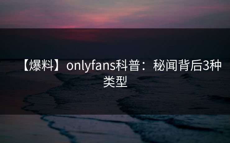 【爆料】onlyfans科普:秘闻背后3种类型 【爆料】onlyfans科普:秘闻背后3种类型