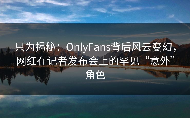 只为揭秘：OnlyFans背后风云变幻，网红在记者发布会上的罕见“意外”角色