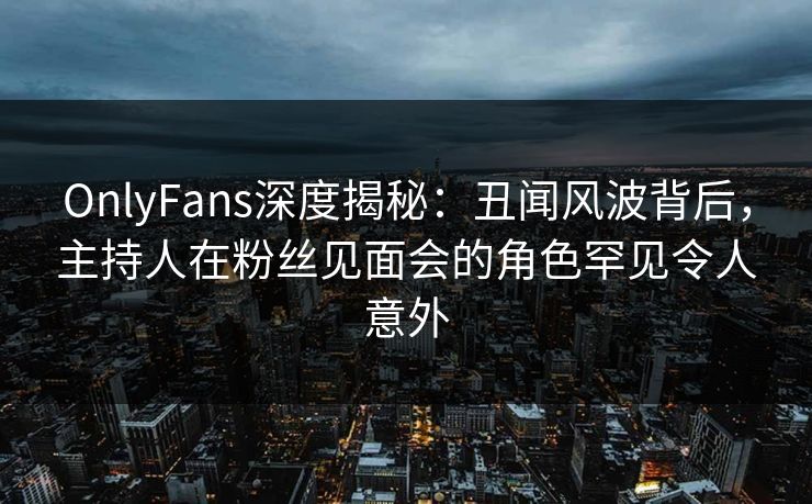 OnlyFans深度揭秘：丑闻风波背后，主持人在粉丝见面会的角色罕见令人意外