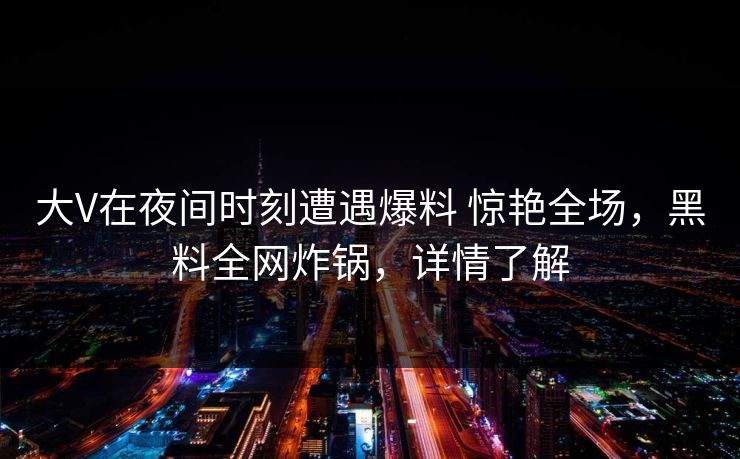大V在夜间时刻遭遇爆料 惊艳全场，黑料全网炸锅，详情了解