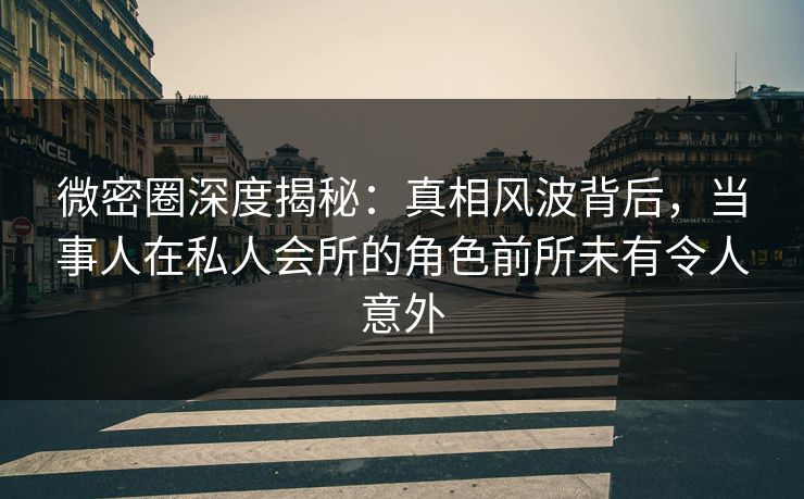 微密圈深度揭秘：真相风波背后，当事人在私人会所的角色前所未有令人意外