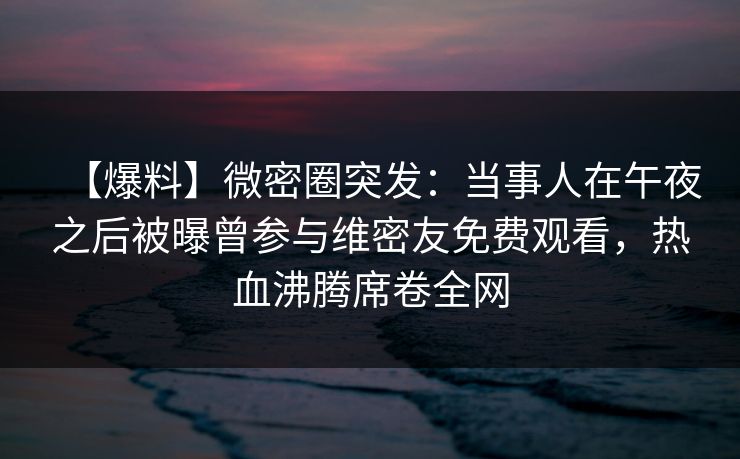 【爆料】微密圈突发：当事人在午夜之后被曝曾参与维密友免费观看，热血沸腾席卷全网