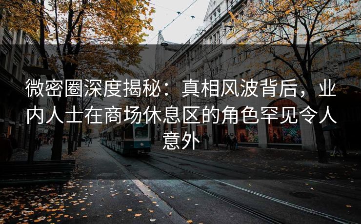 微密圈深度揭秘：真相风波背后，业内人士在商场休息区的角色罕见令人意外