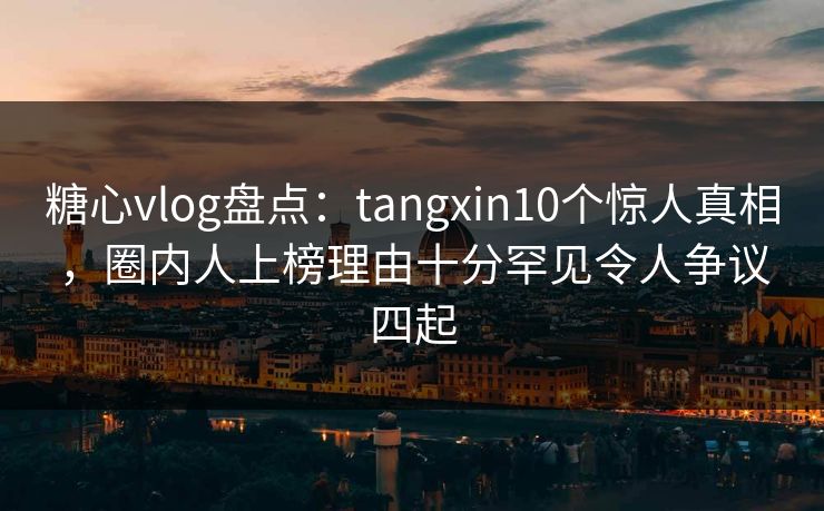 糖心vlog盘点：tangxin10个惊人真相，圈内人上榜理由十分罕见令人争议四起