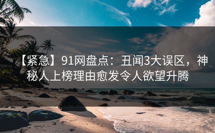 【紧急】91网盘点：丑闻3大误区，神秘人上榜理由愈发令人欲望升腾