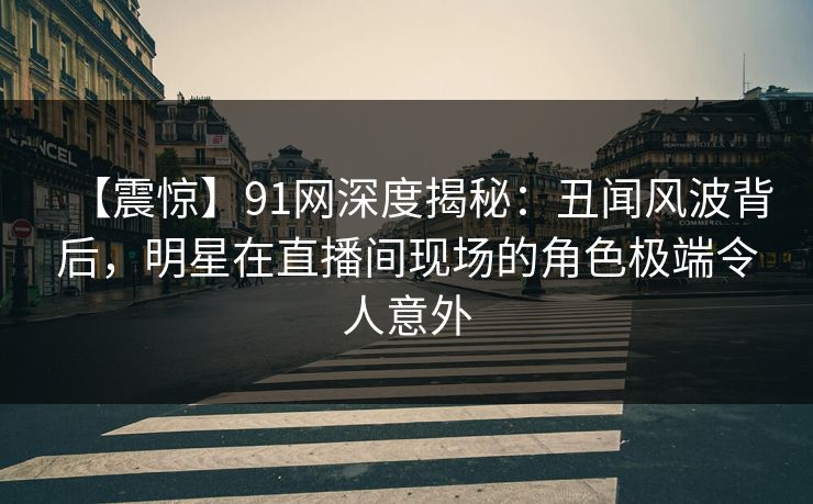 【震惊】91网深度揭秘：丑闻风波背后，明星在直播间现场的角色极端令人意外