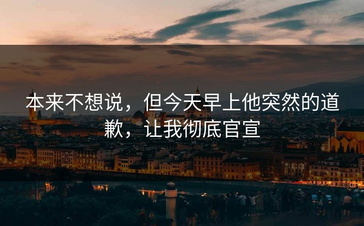本来不想说，但今天早上他突然的道歉，让我彻底官宣