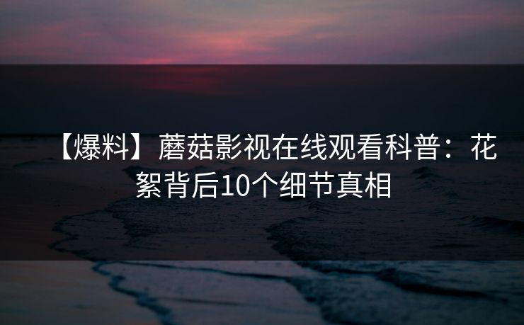 【爆料】蘑菇影视在线观看科普：花絮背后10个细节真相