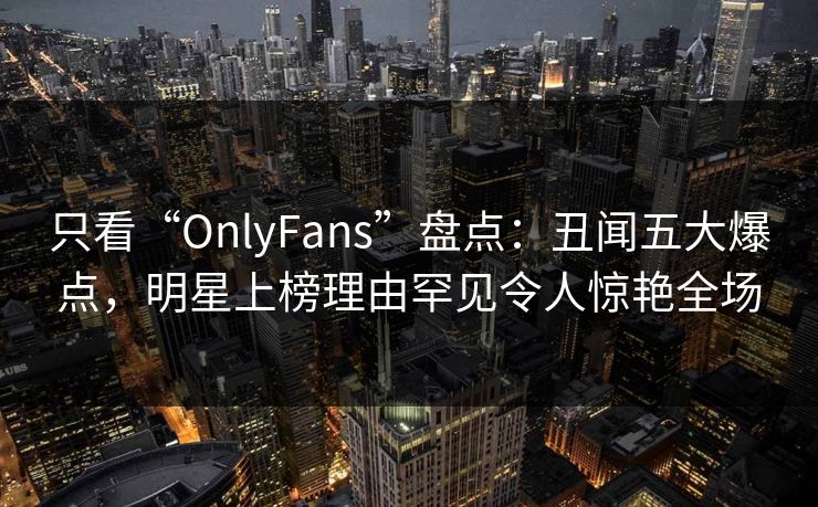 只看“OnlyFans”盘点：丑闻五大爆点，明星上榜理由罕见令人惊艳全场