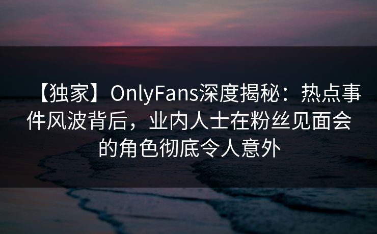 【独家】OnlyFans深度揭秘：热点事件风波背后，业内人士在粉丝见面会的角色彻底令人意外