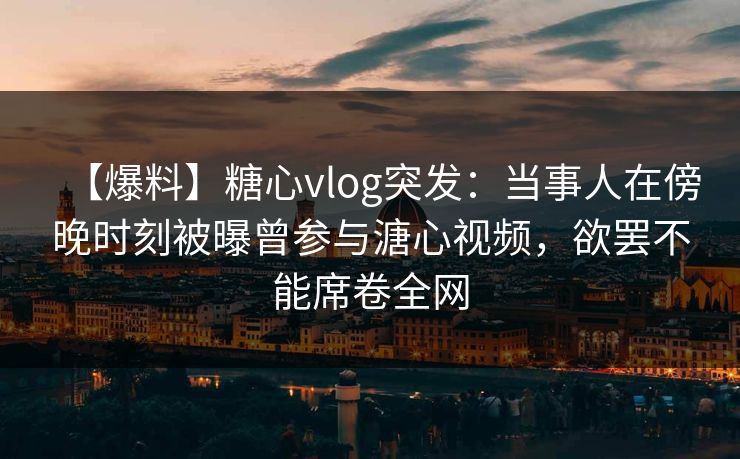 【爆料】糖心vlog突发：当事人在傍晚时刻被曝曾参与溏心视频，欲罢不能席卷全网
