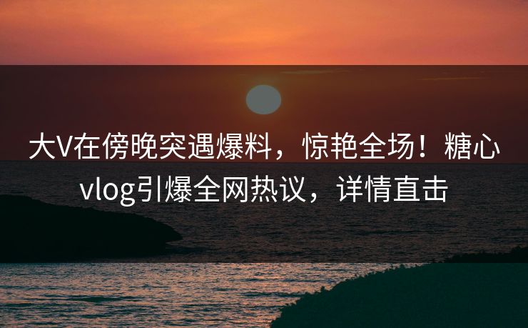 大V在傍晚突遇爆料，惊艳全场！糖心vlog引爆全网热议，详情直击