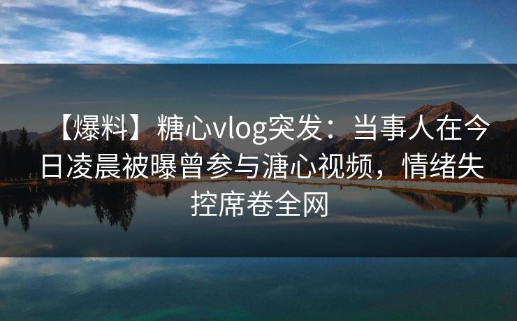 【爆料】糖心vlog突发：当事人在今日凌晨被曝曾参与溏心视频，情绪失控席卷全网