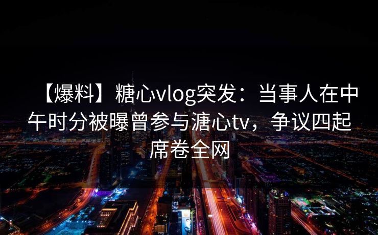 【爆料】糖心vlog突发：当事人在中午时分被曝曾参与溏心tv，争议四起席卷全网