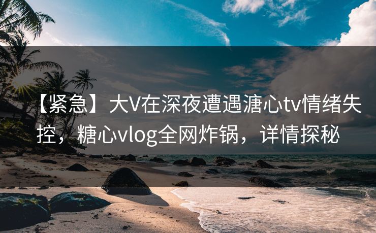 【紧急】大V在深夜遭遇溏心tv情绪失控，糖心vlog全网炸锅，详情探秘