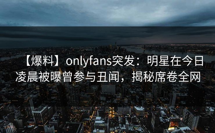 【爆料】onlyfans突发：明星在今日凌晨被曝曾参与丑闻，揭秘席卷全网