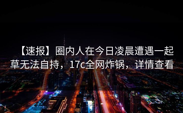 【速报】圈内人在今日凌晨遭遇一起草无法自持,17c全网炸锅,详情查看 【速报】圈内人在今日凌晨遭遇一起草无法自持,17c全网炸锅,详情查看