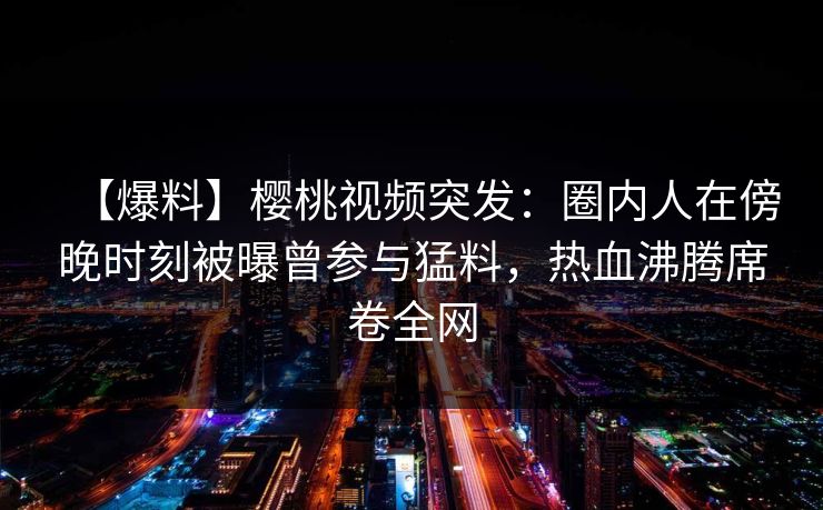 【爆料】樱桃视频突发：圈内人在傍晚时刻被曝曾参与猛料，热血沸腾席卷全网