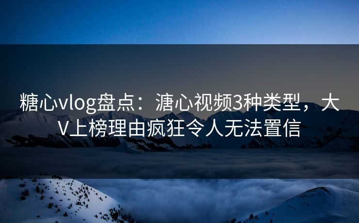 糖心vlog盘点：溏心视频3种类型，大V上榜理由疯狂令人无法置信