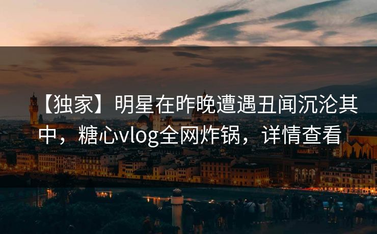 【独家】明星在昨晚遭遇丑闻沉沦其中，糖心vlog全网炸锅，详情查看