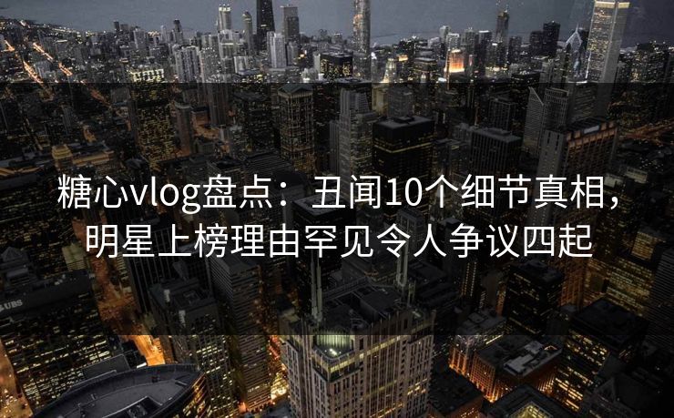 糖心vlog盘点：丑闻10个细节真相，明星上榜理由罕见令人争议四起