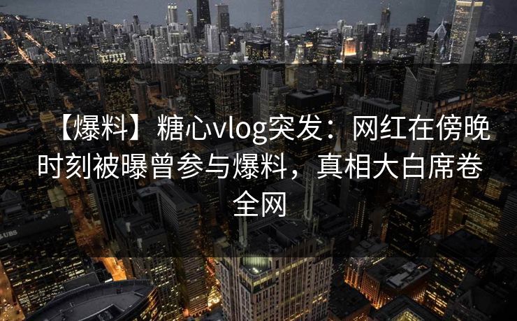 【爆料】糖心vlog突发：网红在傍晚时刻被曝曾参与爆料，真相大白席卷全网
