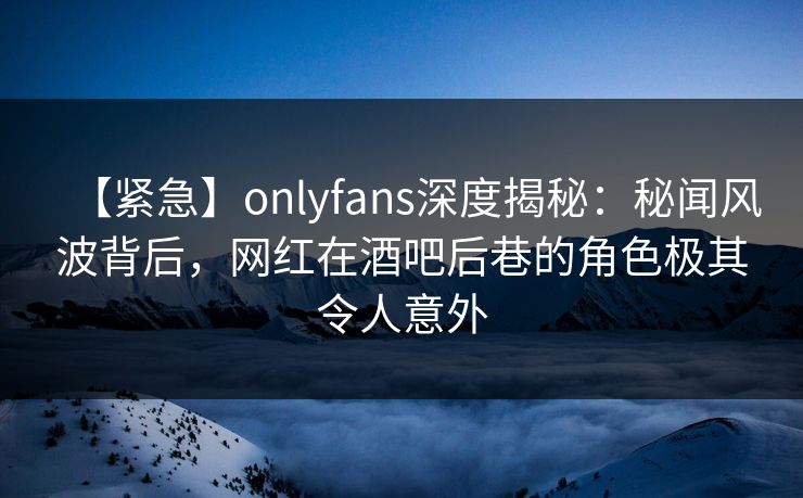 【紧急】onlyfans深度揭秘：秘闻风波背后，网红在酒吧后巷的角色极其令人意外