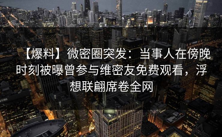 【爆料】微密圈突发:当事人在傍晚时刻被曝曾参与维密友免费观看,浮想联翩席卷全网 【爆料】微密圈突发:当事人在傍晚时刻被曝曾参与维密友免费观看,浮想联翩席卷全网