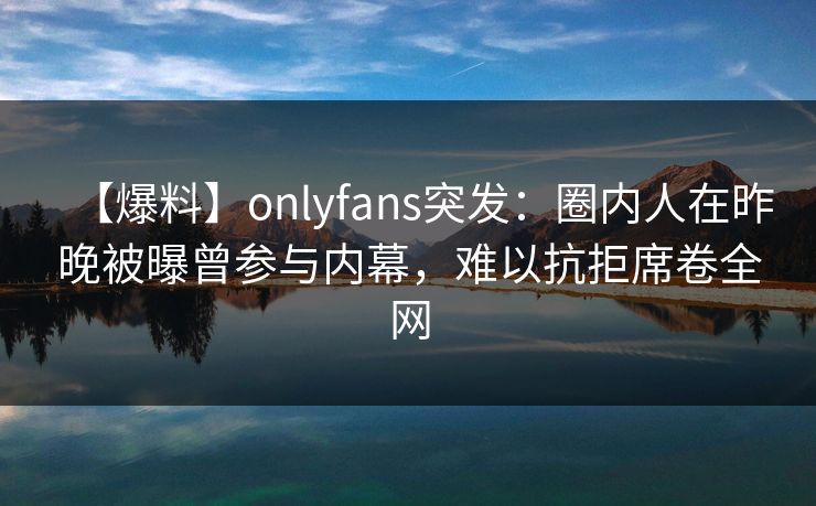 【爆料】onlyfans突发:圈内人在昨晚被曝曾参与内幕,难以抗拒席卷全网 【爆料】onlyfans突发:圈内人在昨晚被曝曾参与内幕,难以抗拒席卷全网