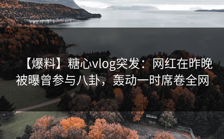 【爆料】糖心vlog突发：网红在昨晚被曝曾参与八卦，轰动一时席卷全网