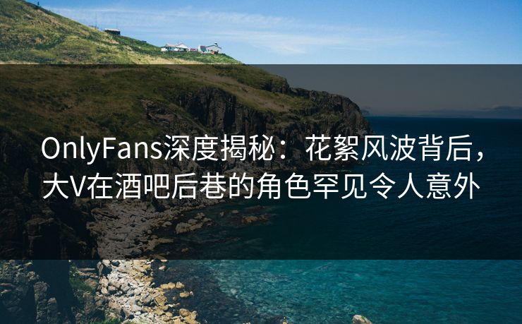 OnlyFans深度揭秘：花絮风波背后，大V在酒吧后巷的角色罕见令人意外