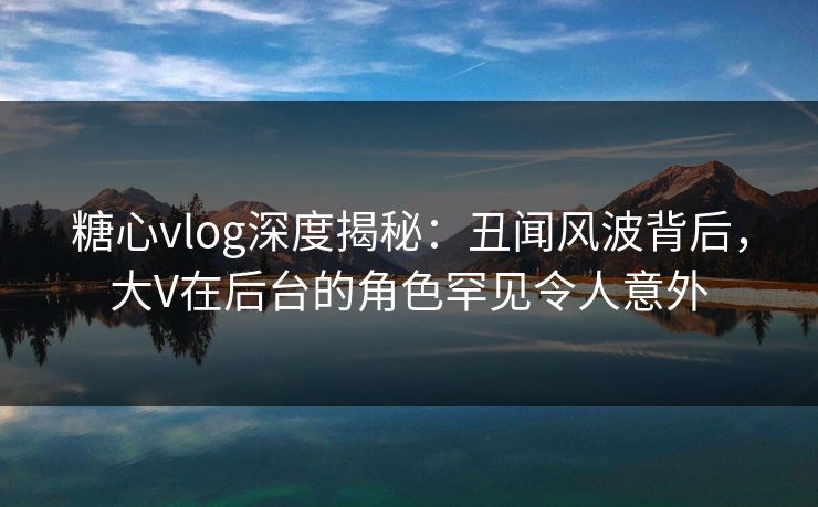 糖心vlog深度揭秘:丑闻风波背后,大V在后台的角色罕见令人意外 糖心vlog深度揭秘:丑闻风波背后,大V在后台的角色罕见令人意外