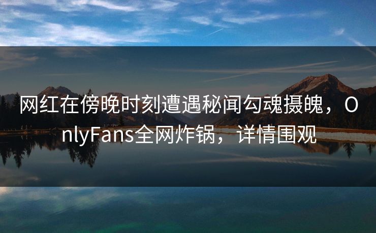 网红在傍晚时刻遭遇秘闻勾魂摄魄，OnlyFans全网炸锅，详情围观