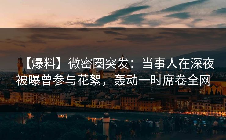 【爆料】微密圈突发：当事人在深夜被曝曾参与花絮，轰动一时席卷全网