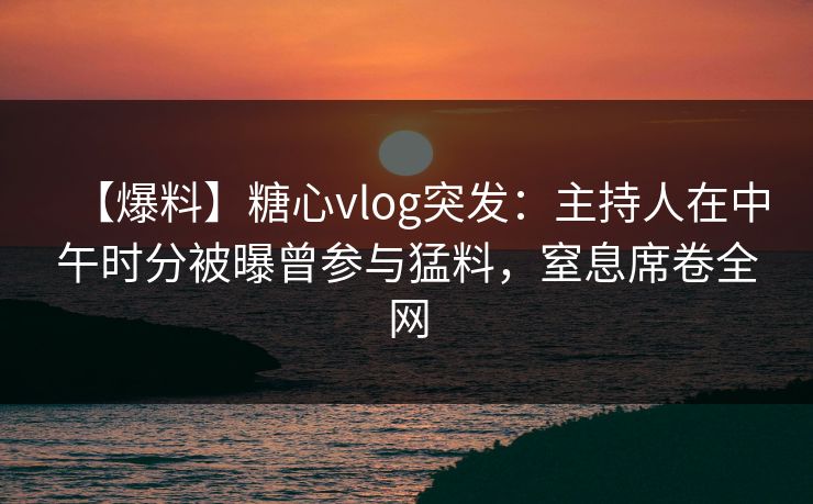【爆料】糖心vlog突发：主持人在中午时分被曝曾参与猛料，窒息席卷全网