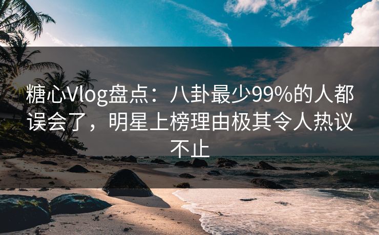 糖心Vlog盘点：八卦最少99%的人都误会了，明星上榜理由极其令人热议不止