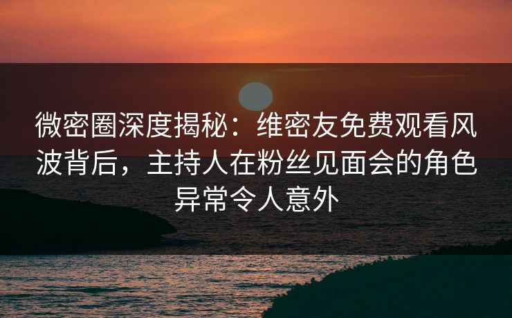 微密圈深度揭秘：维密友免费观看风波背后，主持人在粉丝见面会的角色异常令人意外