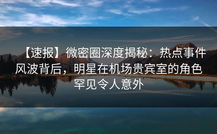 【速报】微密圈深度揭秘：热点事件风波背后，明星在机场贵宾室的角色罕见令人意外