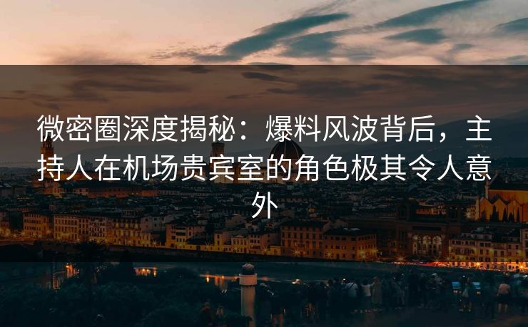 微密圈深度揭秘：爆料风波背后，主持人在机场贵宾室的角色极其令人意外