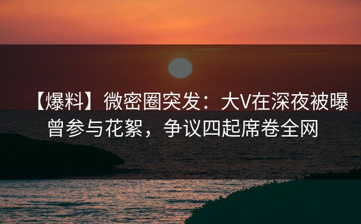 【爆料】微密圈突发：大V在深夜被曝曾参与花絮，争议四起席卷全网