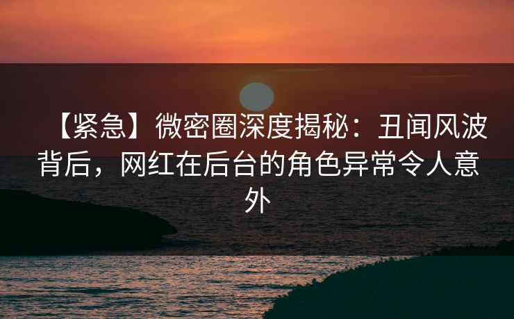 【紧急】微密圈深度揭秘：丑闻风波背后，网红在后台的角色异常令人意外