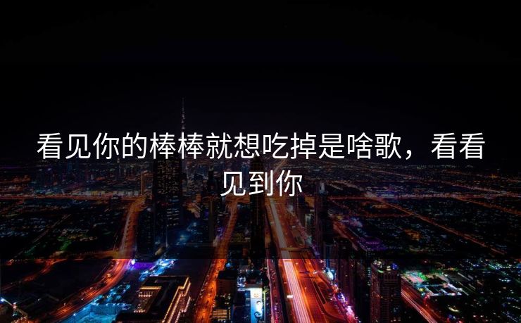 看见你的棒棒就想吃掉是啥歌，看看见到你