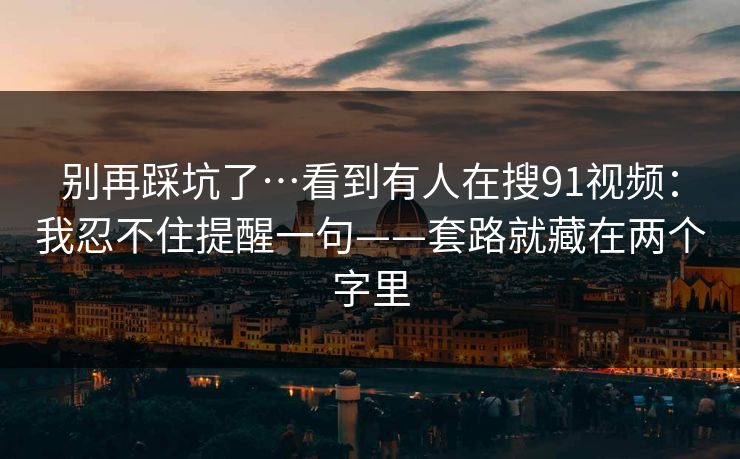 别再踩坑了…看到有人在搜91视频：我忍不住提醒一句——套路就藏在两个字里